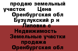 продаю земельный участок    › Цена ­ 600 000 - Оренбургская обл., Бузулукский р-н, Липовка с. Недвижимость » Земельные участки продажа   . Оренбургская обл.